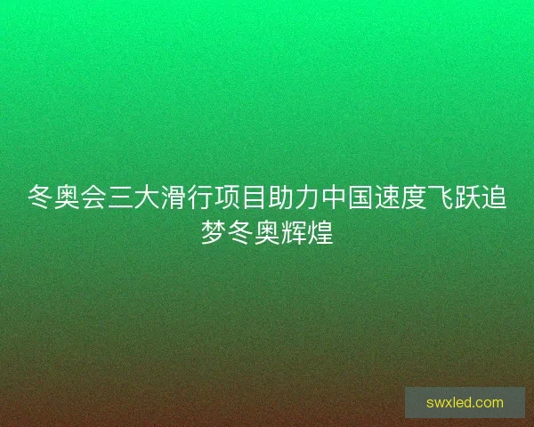 冬奥会三大滑行项目助力中国速度飞跃追梦冬奥辉煌