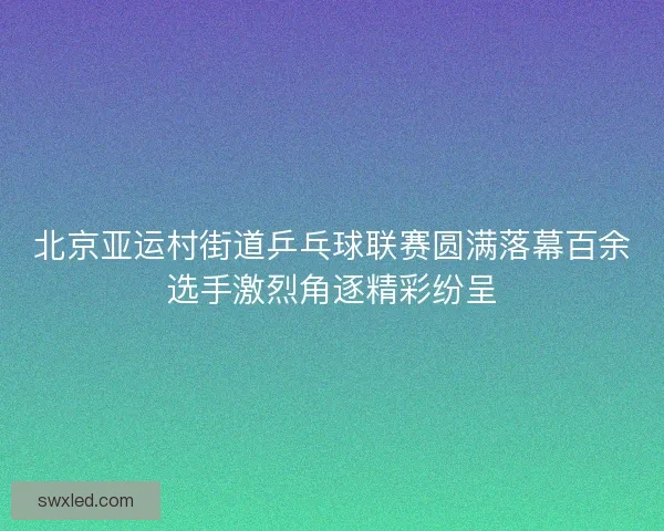 北京亚运村街道乒乓球联赛圆满落幕百余选手激烈角逐精彩纷呈