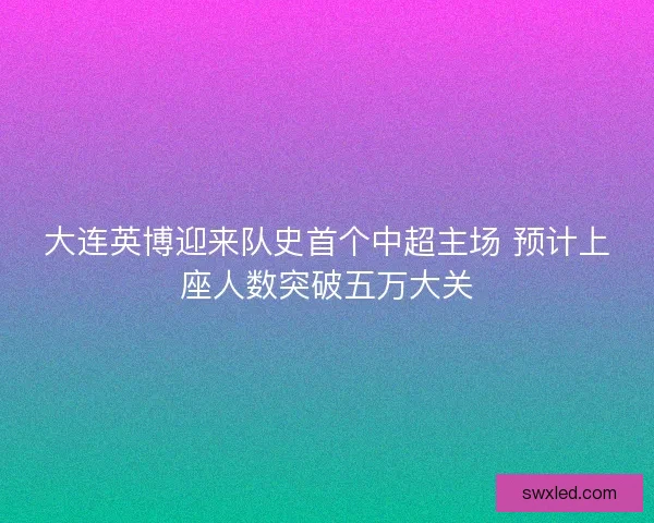 大连英博迎来队史首个中超主场 预计上座人数突破五万大关