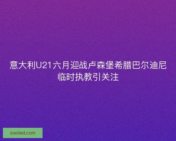 意大利U21六月迎战卢森堡希腊巴尔迪尼临时执教引关注