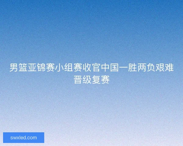 男篮亚锦赛小组赛收官中国一胜两负艰难晋级复赛