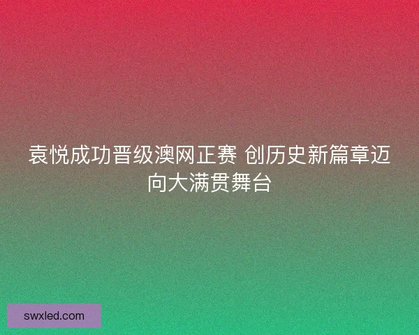 袁悦成功晋级澳网正赛 创历史新篇章迈向大满贯舞台