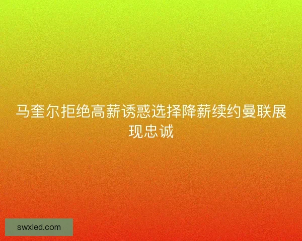 马奎尔拒绝高薪诱惑选择降薪续约曼联展现忠诚