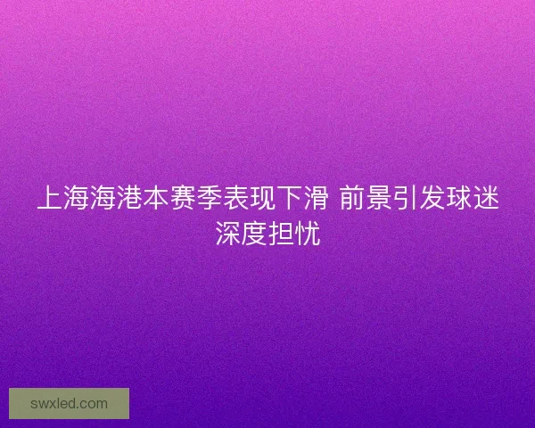 上海海港本赛季表现下滑 前景引发球迷深度担忧